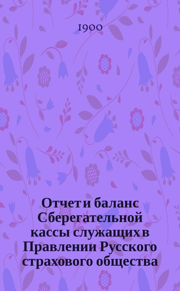 Отчет и баланс Сберегательной кассы служащих в Правлении Русского страхового общества. ... с 1 янв. 1899 г. по 1 янв. 1900 г.