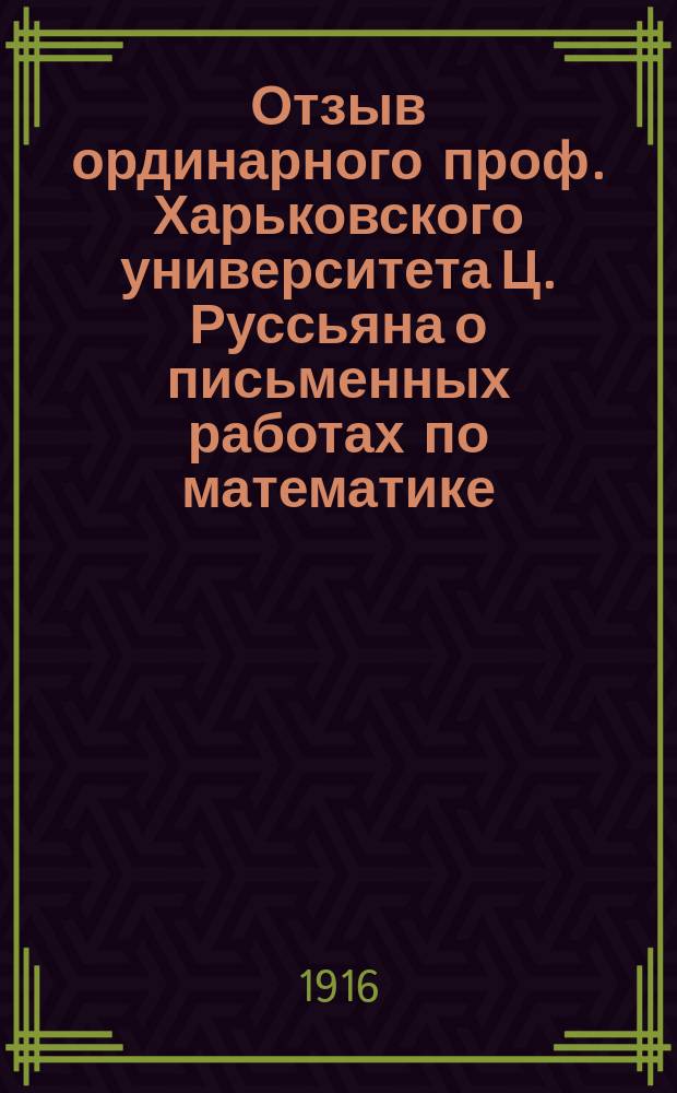 Отзыв ординарного проф. Харьковского университета Ц. Руссьяна о письменных работах по математике, исполненных учениками гимназии Харьковского учебного округа на испытании зрелости... и посторонними лицами, подвергавшимися вместе с ними этим испытаниям в том же году. ... в 1912 г.