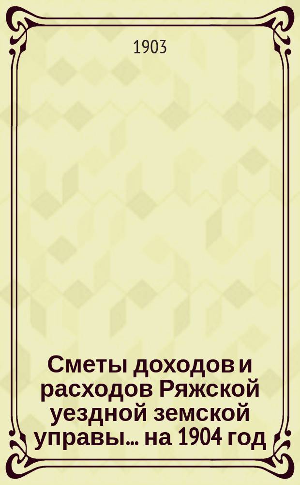 Сметы доходов и расходов Ряжской уездной земской управы... ... на 1904 год
