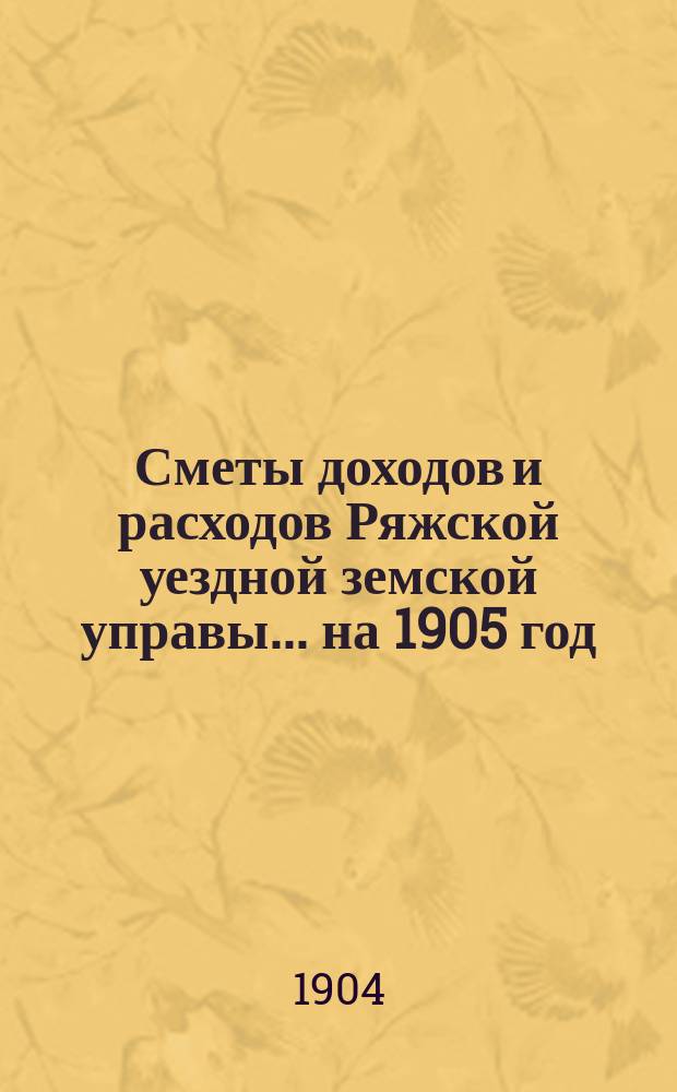 Сметы доходов и расходов Ряжской уездной земской управы... ... на 1905 год