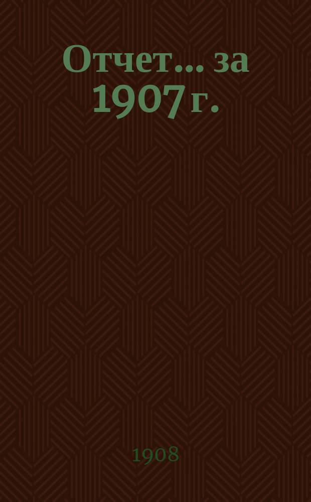 Отчет... ... за 1907 г.