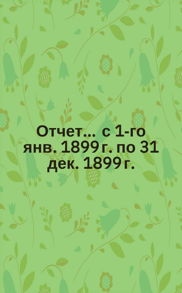 Отчет... ... с 1-го янв. 1899 г. по 31 дек. 1899 г.