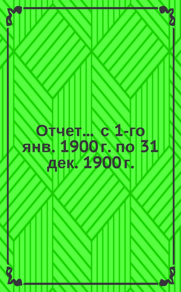 Отчет... ... с 1-го янв. 1900 г. по 31 дек. 1900 г.
