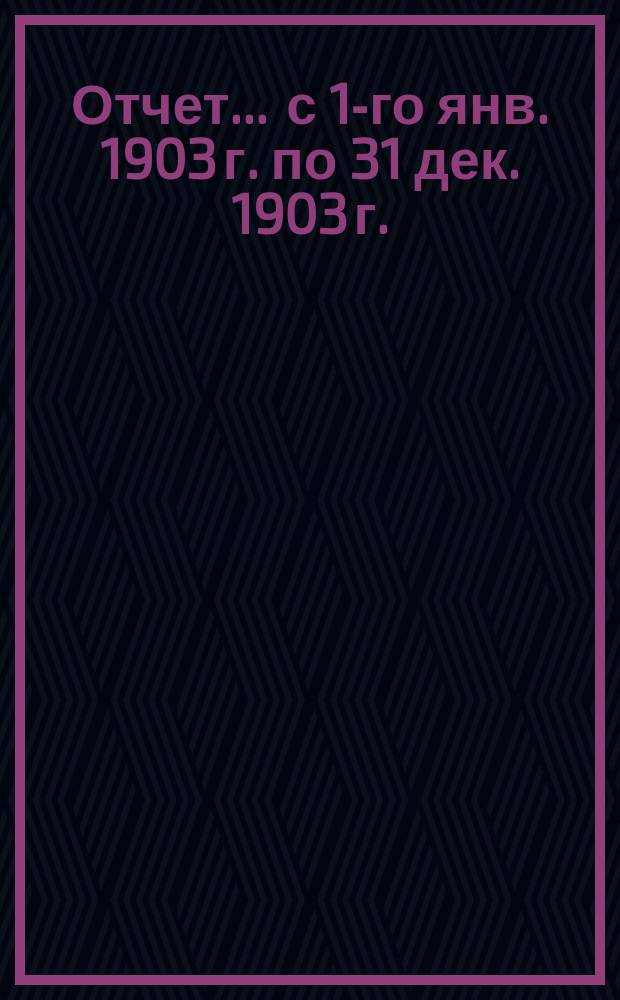 Отчет... ... с 1-го янв. 1903 г. по 31 дек. 1903 г.