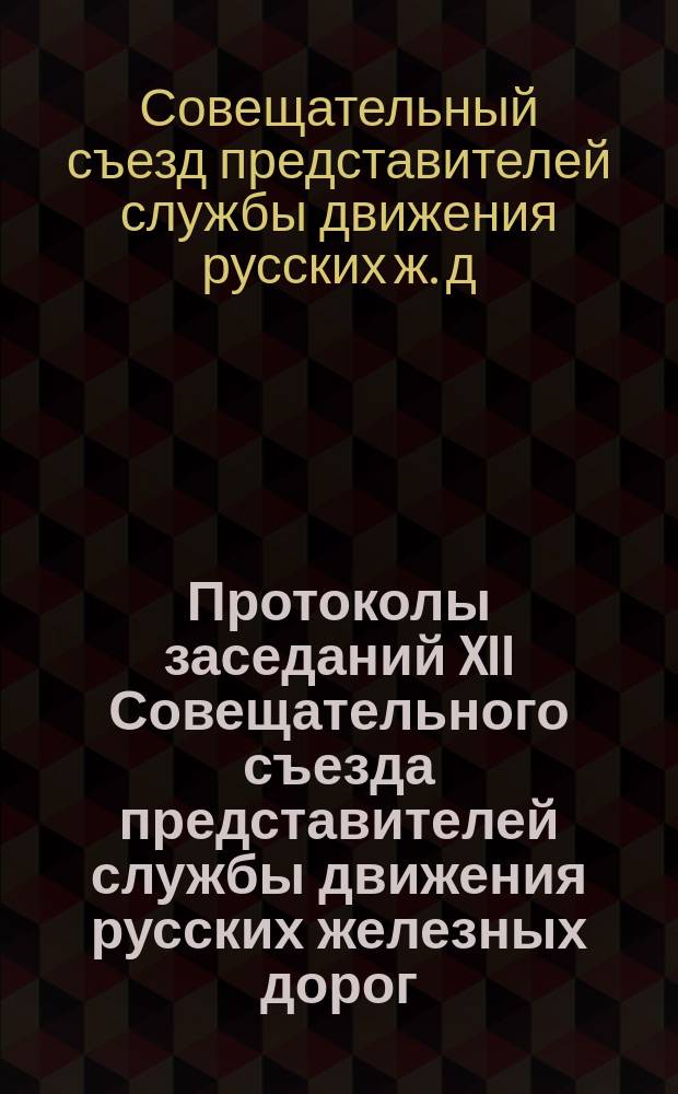 Протоколы заседаний XII Совещательного съезда представителей службы движения русских железных дорог, созванного в Варшаве на 12 мая 1900 г.