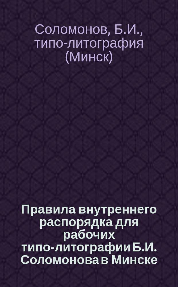 Правила внутреннего распорядка для рабочих типо-литографии Б.И. Соломонова в Минске : Утв. 26 апр. 1900 г.