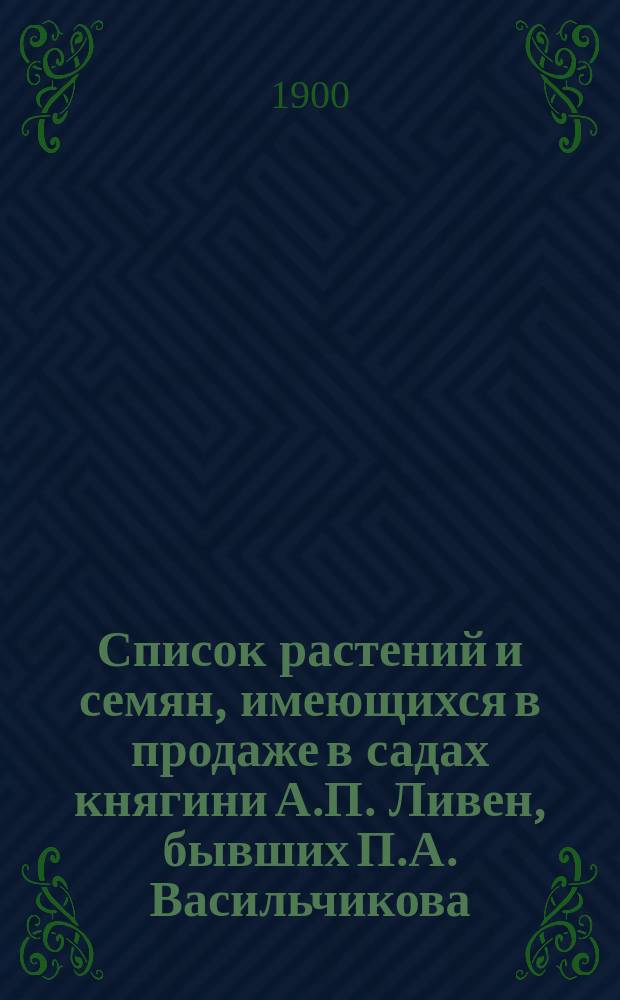 Список растений и семян, имеющихся в продаже в садах княгини А.П. Ливен, бывших П.А. Васильчикова, при селе Петровке Козелецкого у. Черниговской губ. на 1900-1901 год. ... на 1900-1901 г.
