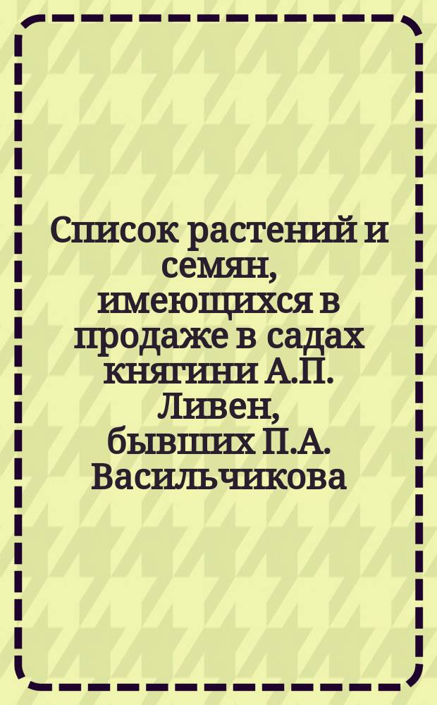 Список растений и семян, имеющихся в продаже в садах княгини А.П. Ливен, бывших П.А. Васильчикова, при селе Петровке Козелецкого у. Черниговской губ. на 1900-1901 год. ... осень 1902 г. - весна 1903 г.