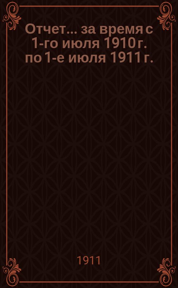Отчет... за время с 1-го июля 1910 г. по 1-е июля 1911 г.