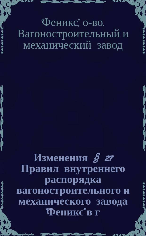 Изменения § 27 Правил внутреннего распорядка вагоностроительного и механического завода "Феникс" в г. Риге : Утв. 19 июня 1900 г.