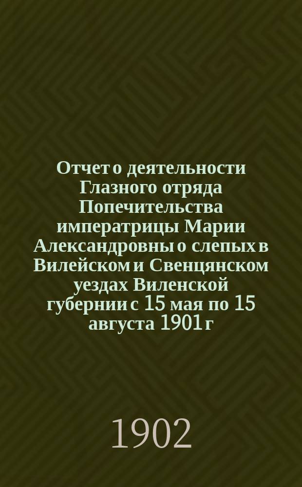 Отчет о деятельности Глазного отряда Попечительства императрицы Марии Александровны о слепых в Вилейском и Свенцянском уездах Виленской губернии с 15 мая по 15 августа 1901 г.