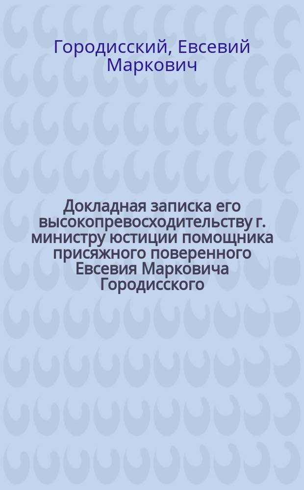 Докладная записка его высокопревосходительству г. министру юстиции помощника присяжного поверенного Евсевия Марковича Городисского... [по делу о возбуждении против него обвинении в злоупотреблении служебным положением]