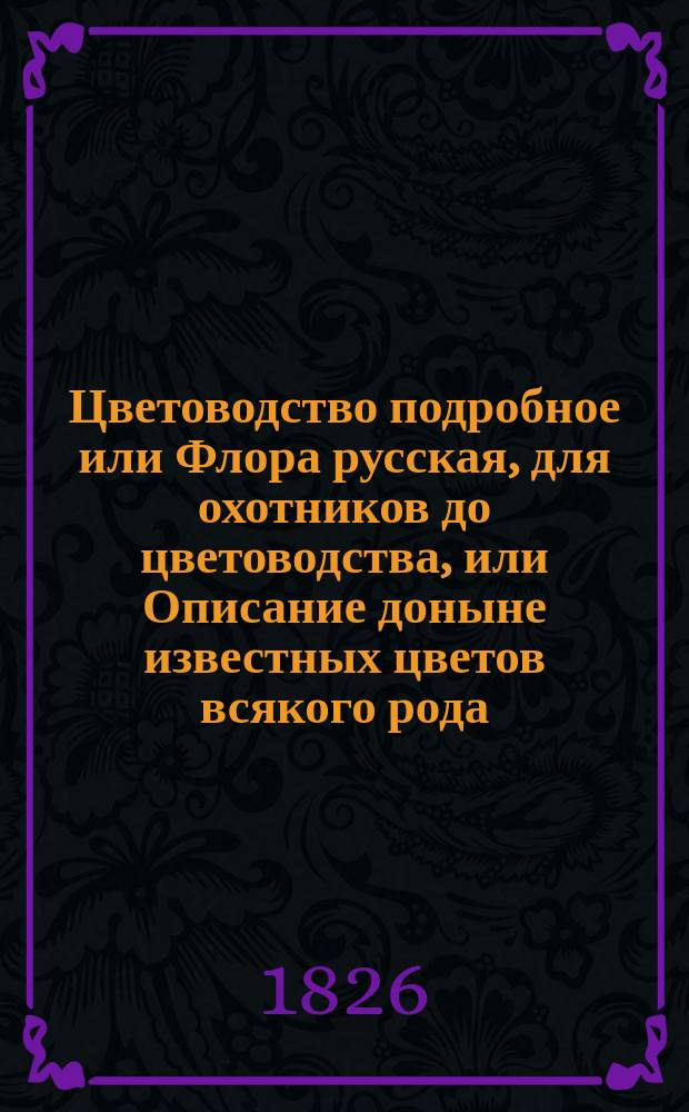 Цветоводство подробное или Флора русская, для охотников до цветоводства, или Описание доныне известных цветов всякого рода, с подробным наставлением для разведения и содержания оных, как выдерживающих нашу зиму на открытом воздухе, долговечных и однолетних домашних, так и иностранных, с приложением описания цветочных растений, из любопытства и по их красоте содержимых в оранжереях и теплицах, также кустарников и деревьев, для украшения Английских садов служащих : В двух ч