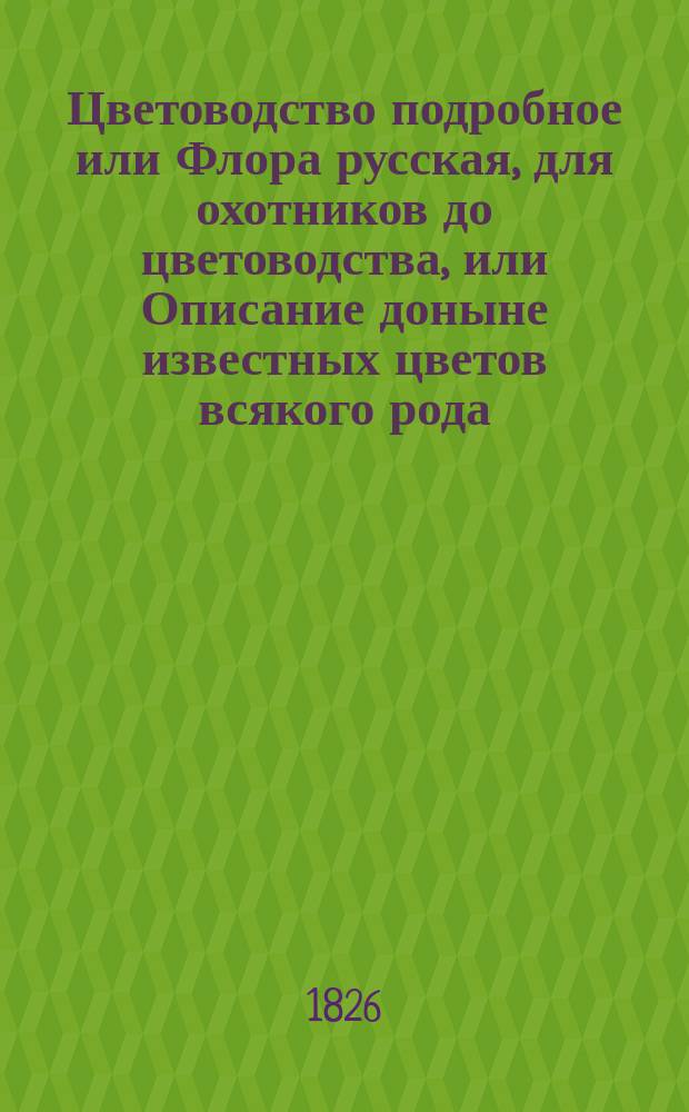 Цветоводство подробное или Флора русская, для охотников до цветоводства, или Описание доныне известных цветов всякого рода, с подробным наставлением для разведения и содержания оных, как выдерживающих нашу зиму на открытом воздухе, долговечных и однолетних домашних, так и иностранных, с приложением описания цветочных растений, из любопытства и по их красоте содержимых в оранжереях и теплицах, также кустарников и деревьев, для украшения Английских садов служащих : В двух ч. Ч. 2