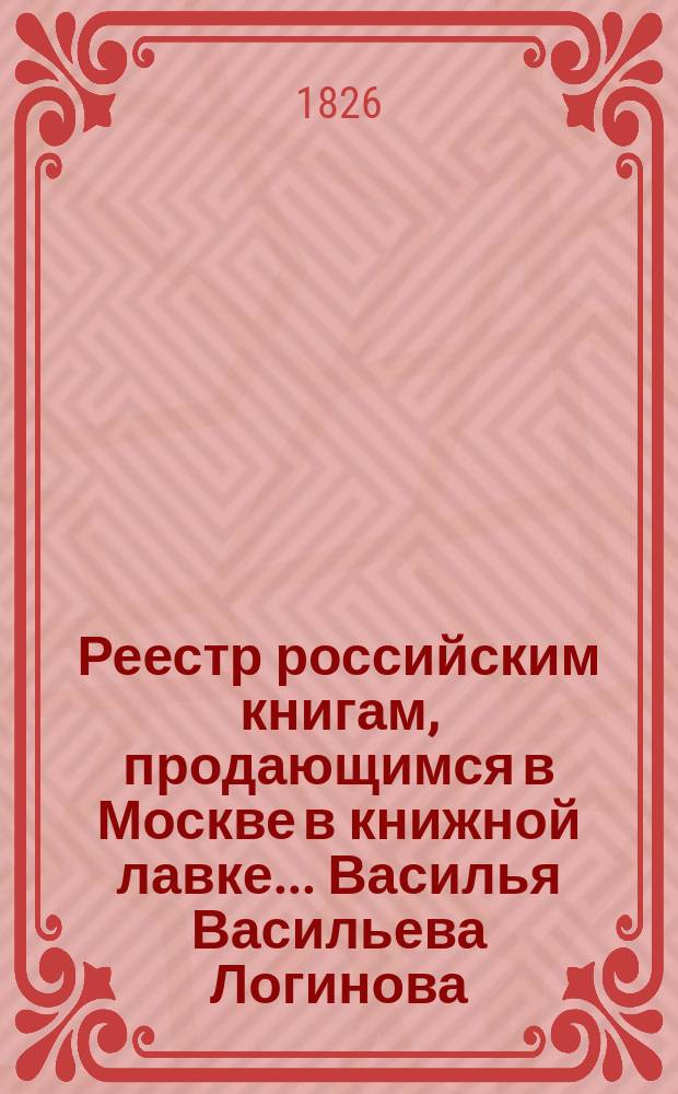 Реестр российским книгам, продающимся в Москве в книжной лавке... Василья Васильева Логинова : Также на разных ярмарках: Нижегородской, Коренной, Сумах, Харькове, Ростове и других