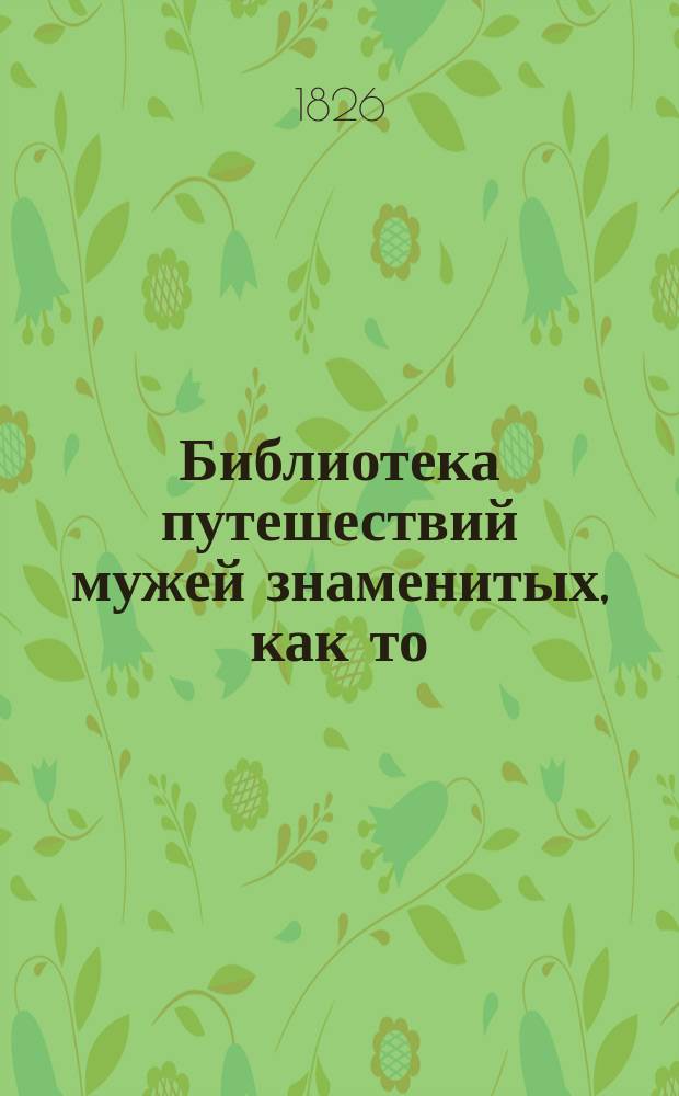 Библиотека путешествий мужей знаменитых, как то: Колумба, Кука, Бридона, Турнбулла, Бирона и многих других, в коих описаны занимательные и необыкновенные предметы в природе и жизни человеческой : Пер. с нем. Ч. 1-. Ч. 1
