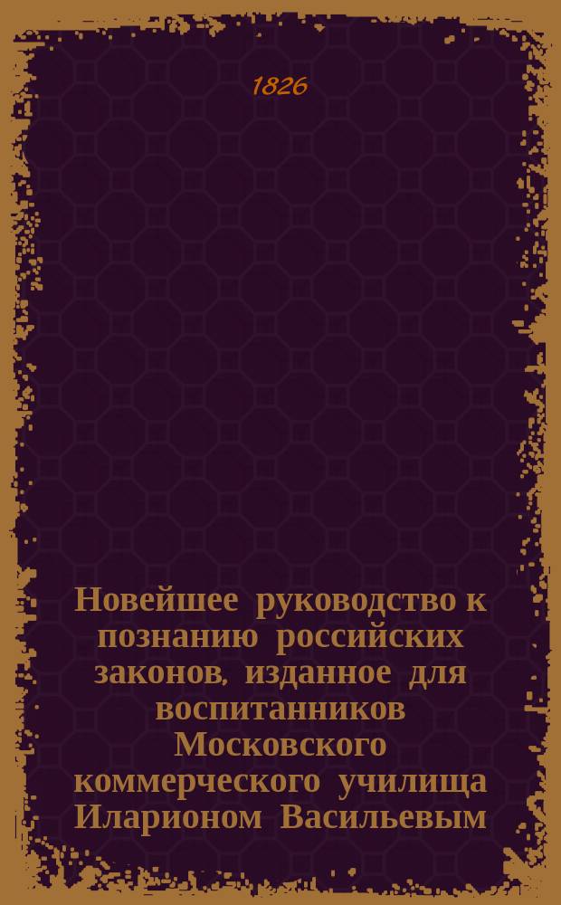 Новейшее руководство к познанию российских законов, изданное для воспитанников Московского коммерческого училища Иларионом Васильевым, магистром нравственных и политических наук.. : Ч. 1-2. Ч. 1 : [История российского законодательства]