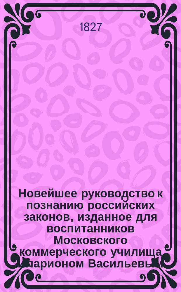 Новейшее руководство к познанию российских законов, изданное для воспитанников Московского коммерческого училища Иларионом Васильевым, магистром нравственных и политических наук.. : Ч. 1-2. Ч. 2 : [Обозрение истории актов и судебных бумаг в России]