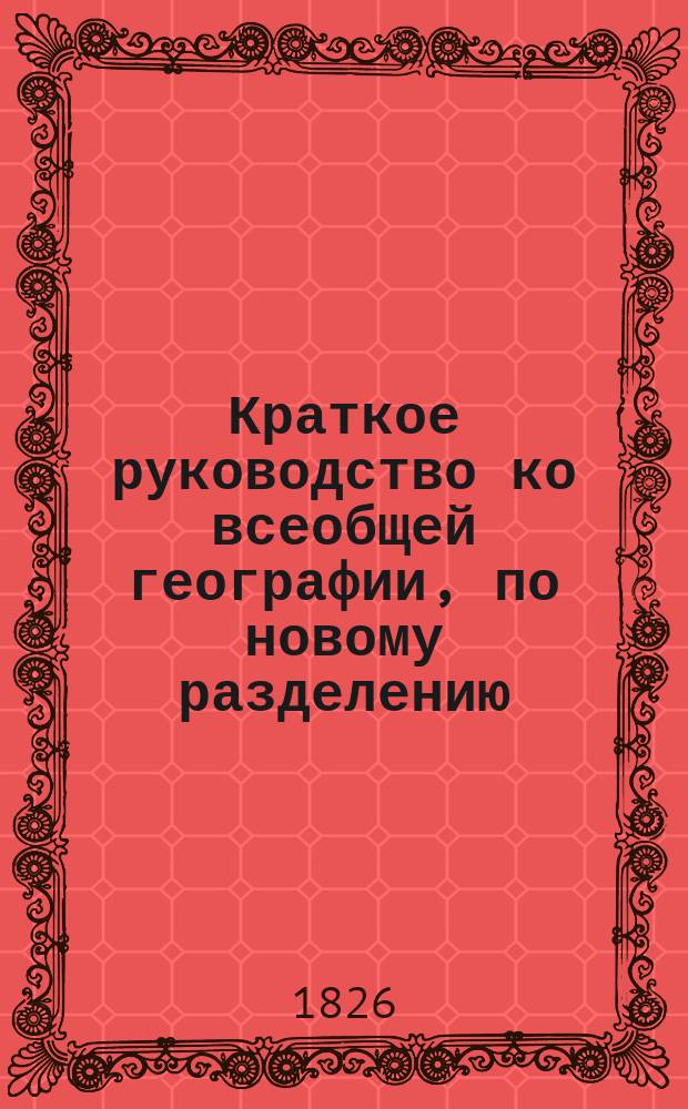 Краткое руководство ко всеобщей географии, по новому разделению : В употребление введенное в учеб. заведения и частн. пансионы Моск. учеб. окр. В 3 отд-ниях. Отд-ние 1