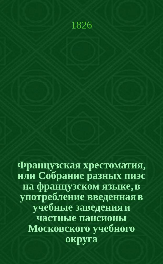 Французская хрестоматия, или Собрание разных пиэс на французском языке, в употребление введенная в учебные заведения и частные пансионы Московского учебного округа : В 3 ч., с присовокуплением слов