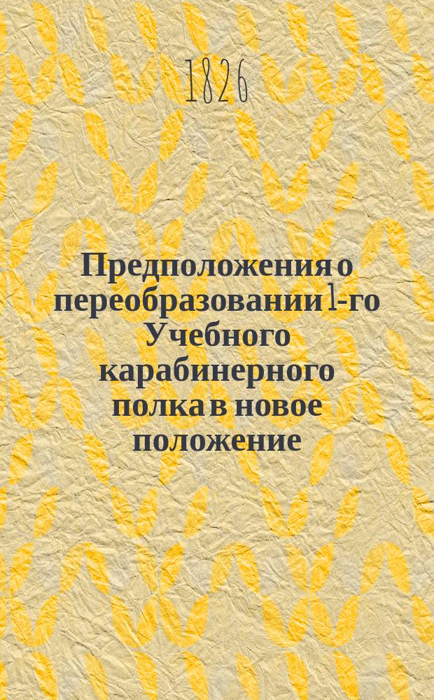 Предположения о переобразовании 1-го Учебного карабинерного полка в новое положение : Утв. 10 дек. 1826 г.