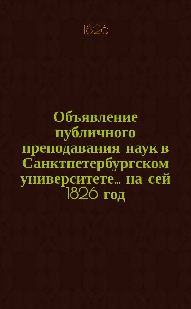 Объявление публичного преподавания наук в Санктпетербургском университете.... ...на сей 1826 год : ... на сей 1826 год от ректора и Совета Университета