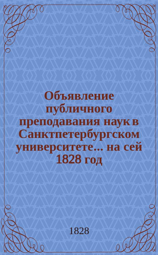 Объявление публичного преподавания наук в Санктпетербургском университете.... ...на сей 1828 год : ... на сей 1828 год, от ректора и Совета Университета
