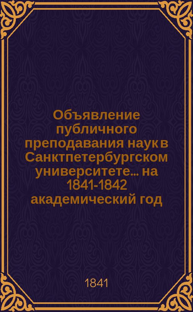 Объявление публичного преподавания наук в Санктпетербургском университете.... ...на 1841-1842 академический год : ... на 1841-1842 академический год от ректора и Совета