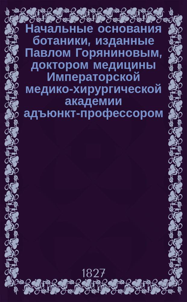Начальные основания ботаники, изданные Павлом Горяниновым, доктором медицины Императорской медико-хирургической академии адъюнкт-профессором...
