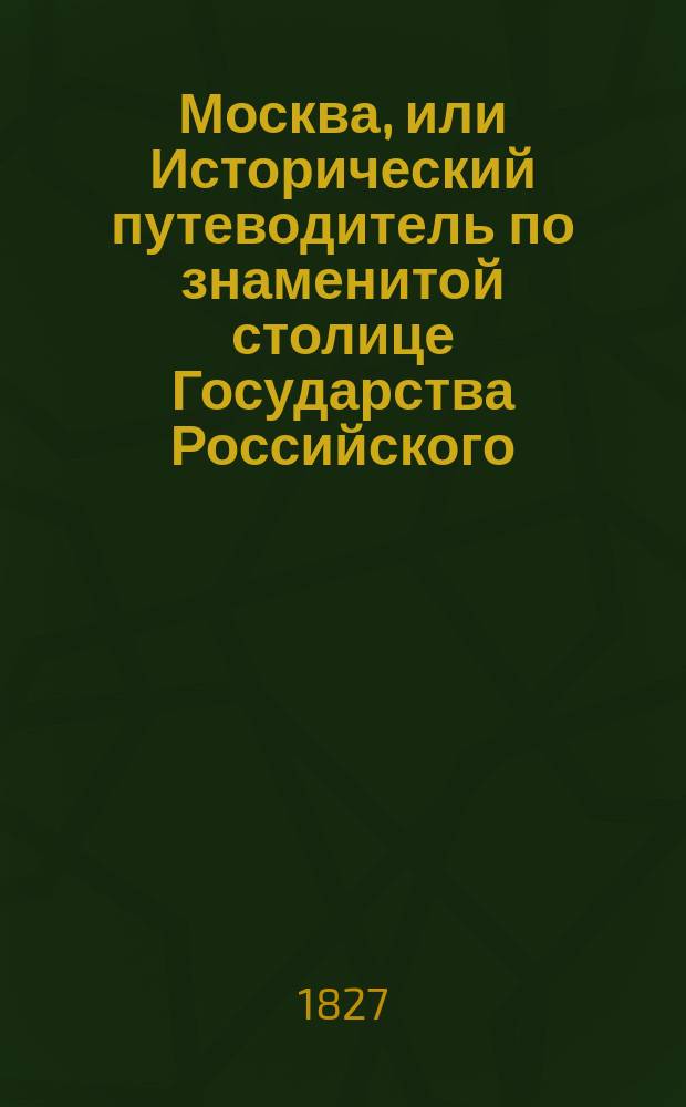 Москва, или Исторический путеводитель по знаменитой столице Государства Российского, заключающий в себе: 1-е. Историю сего престольного города от начала оного до наших времен; 2-е. Подробное описание всех важных событий, случившихся в оном... : Ч. 1-4