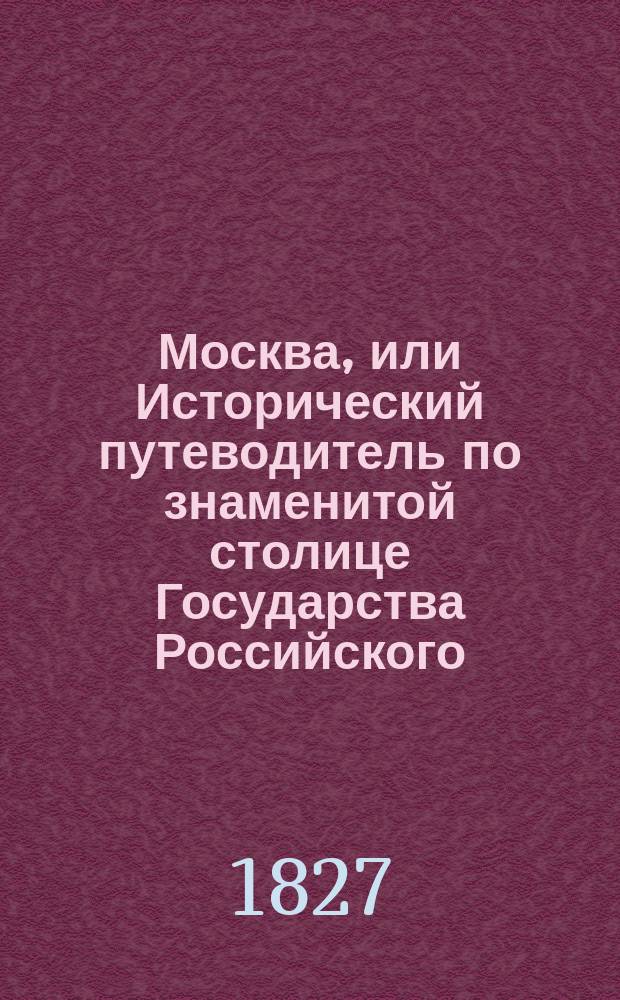 Москва, или Исторический путеводитель по знаменитой столице Государства Российского, заключающий в себе: 1-е. Историю сего престольного города от начала оного до наших времен; 2-е. Подробное описание всех важных событий, случившихся в оном.. : Ч. 1-4. Ч. 1