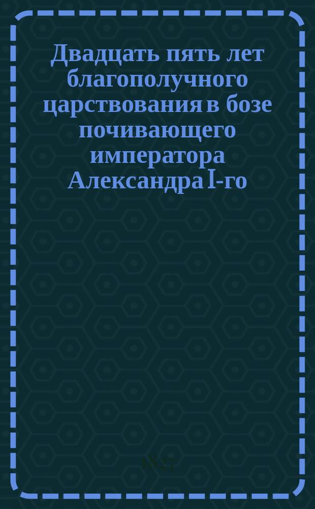 Двадцать пять лет благополучного царствования в бозе почивающего императора Александра I-го
