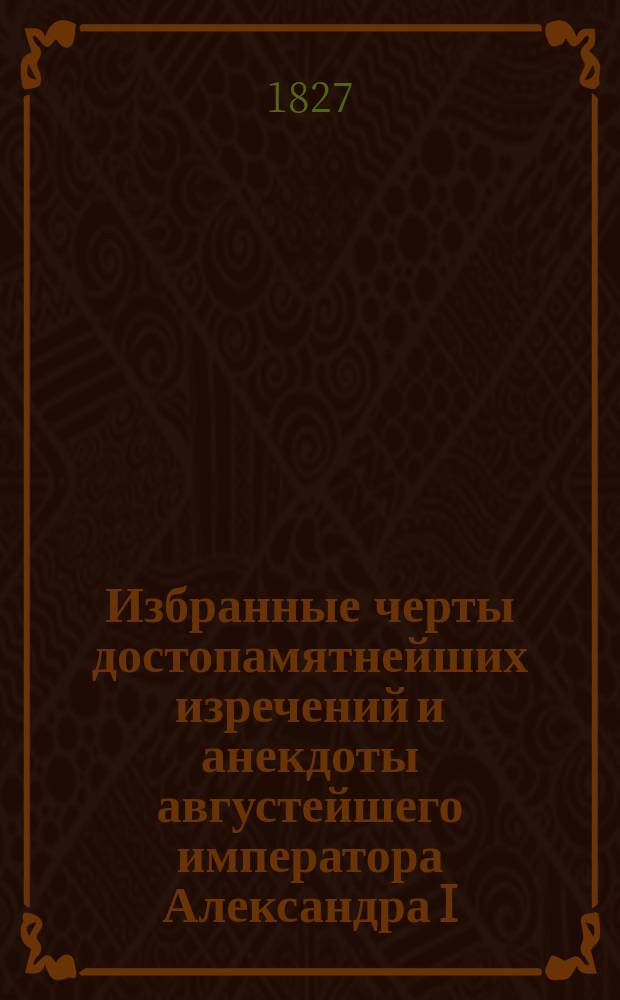 Избранные черты достопамятнейших изречений и анекдоты августейшего императора Александра I, миротворца Европы : Ч. 1-3. Ч. 1