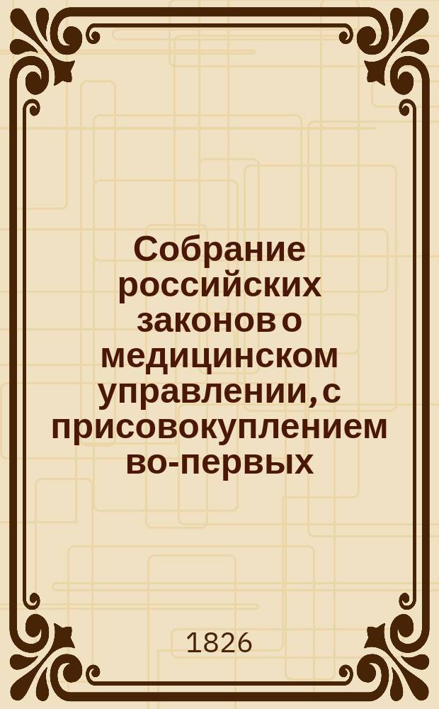 Собрание российских законов о медицинском управлении, с присовокуплением во-первых, краткого обозрения устройства в России врачебной части и во-вторых, постановлений правительства по предмету наук медицинской, фармацевтической, ветеринарной и принадлежащих к ним судной медицины и полиции медицинской : С 1640 по 1826 г. вкл. [Ч. 1