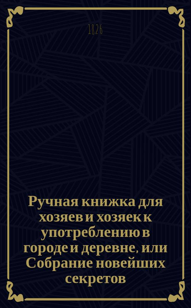 Ручная книжка для хозяев и хозяек к употреблению в городе и деревне, или Собрание новейших секретов, к сельской и домашней экономии относящихся, заимствованное из разных иностранных авторов, писавших о сей материи : С присовокуплением толкования знаков, по коим селянин может узнавать предстоящую погоду Перевод. Ч. 1. Ч. 1