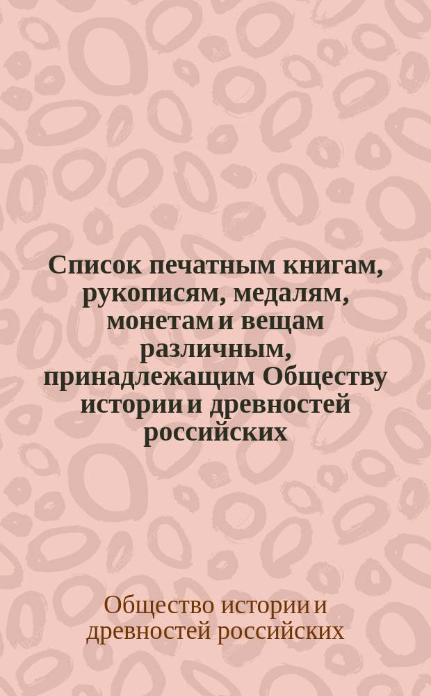 Список печатным книгам, рукописям, медалям, монетам и вещам различным, принадлежащим Обществу истории и древностей российских, состоящему при Московском университете : Отд-ние 1-