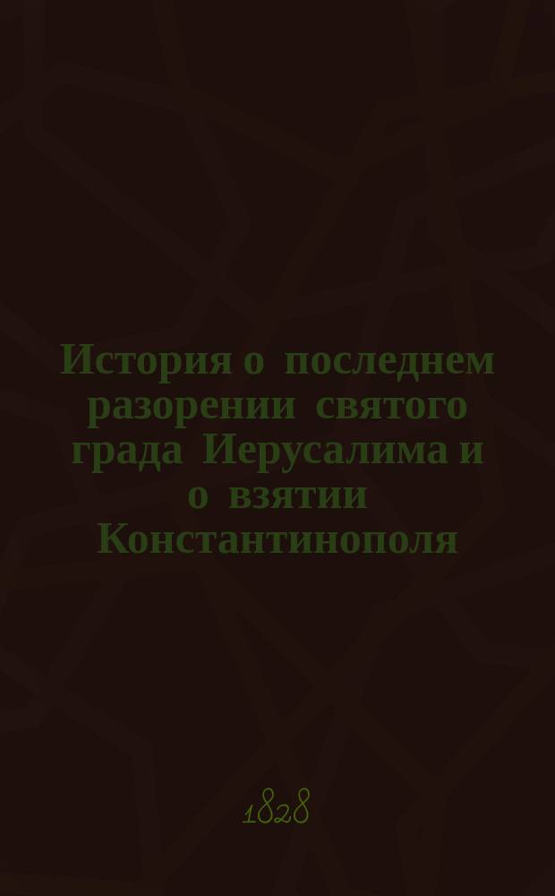История о последнем разорении святого града Иерусалима и о взятии Константинополя, столичного града Греческой монархии, из разных авторов собранная на славянском языке; а ныне с оного переложенная для удобнейшего понятия на чистый российский с присовокуплением вновь прибавленных описаний и различных примечаний, объясняющих сомнительные места в истории, Иваном Михайловым. Ч. 1
