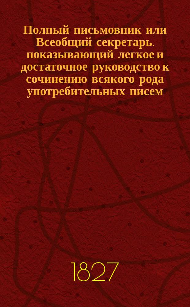 Полный письмовник или Всеобщий секретарь. показывающий легкое и достаточное руководство к сочинению всякого рода употребительных писем, необходимых во всех случаях общежития; с изъяснением нужных адресов к знатным особам и вообще всех состояний людям; с образцовыми примерами писем знаменитых сочинителей... и многих других; с прибавлением статей, нужных к познанию судебных обрядов; с наставлением, как писать разного рода просьбы... свидетельства и проч. Ч. 1