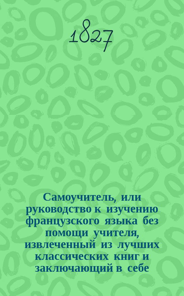 Самоучитель, или руководство к изучению французского языка без помощи учителя, извлеченный из лучших классических книг и заключающий в себе: 1-е. Краткое изъяснение о французском языке. 2-е. Буквы, как строчные, так и большие. 3-е. Двойные и тройные. 4-е. Описание произношения букв... Ч. 1