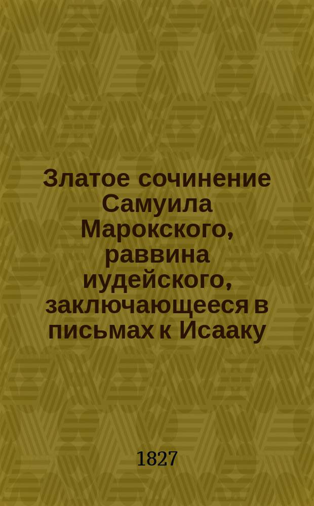 Златое сочинение Самуила Марокского, раввина иудейского, заключающееся в письмах к Исааку, раввину Кордубскому, на обличение иудейского заблуждения, в наблюдении Моисейского закона и ожидании Мессии, якобы еще не пришедшего : Пер. с лат., вновь испр. и нужн. примеч. доп. в Киево-Печер. лавре