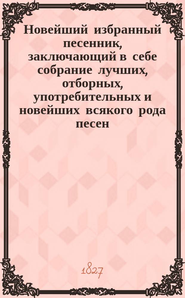 Новейший избранный песенник, заключающий в себе собрание лучших, отборных, употребительных и новейших всякого рода песен.. : С прибавлением новейших и еще ни в котором песеннике не напечатанных произведений... Ч. 1-2. Ч. 1