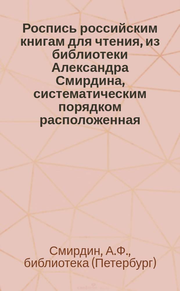 Роспись российским книгам для чтения, из библиотеки Александра Смирдина, систематическим порядком расположенная : В 4 ч. с прил.: Азбучной росписи имен сочинителей и переводчиков и Краткой росписи Книгам по азбучному порядку