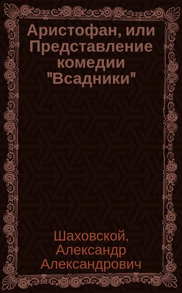 Аристофан, или Представление комедии "Всадники" : Ист. комедия в древнем роде и в размеренных стихах греч. стопосложения, в 3 д., с прологом, интермедиями, пением и хорами