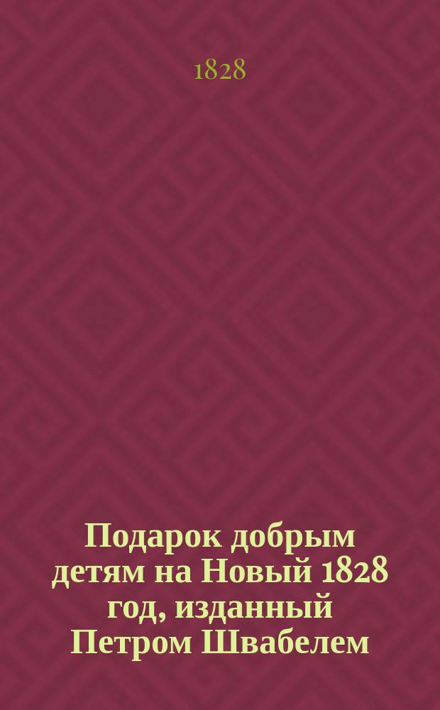 Подарок добрым детям на Новый 1828 год, изданный Петром Швабелем : Сборник