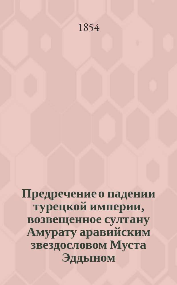 Предречение о падении турецкой империи, возвещенное султану Амурату аравийским звездословом Муста Эддыном, с присовокуплением к сему любопытного предсказания стошестилетнего швейцарского старца Мартына Задека о взятии Константинополя, столицы Турецкой империи, и о пророчестве, найденном на гробе Константина Великого на греческом языке с преложением оного на российской и с прибавлением предречения о том же предмете славного Иакова Спона