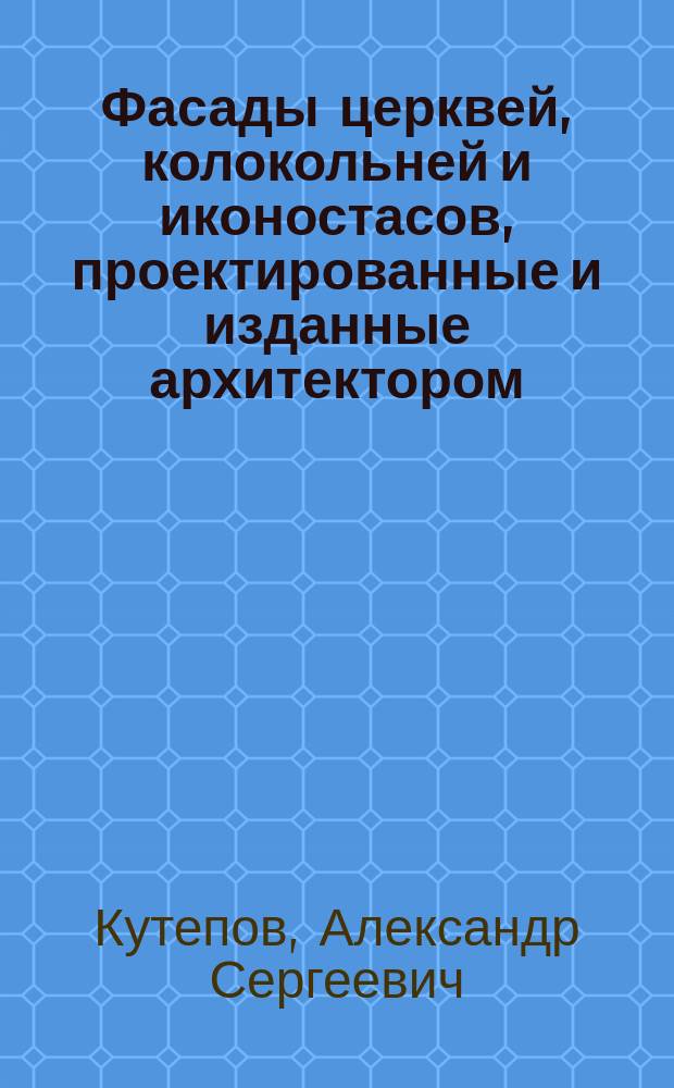 Фасады церквей, колокольней и иконостасов, проектированные и изданные архитектором, надворным советником и кавалером Кутеповым : описание