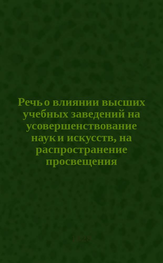 [Речь о влиянии высших учебных заведений на усовершенствование наук и искусств, на распространение просвещения, сообразно с видами и благими намерениями правительства, сочиненная и произнесенная магистром, коллежским асессором Измаилом Щедритским 1828 года января 12 дня в память основания Московского университета]