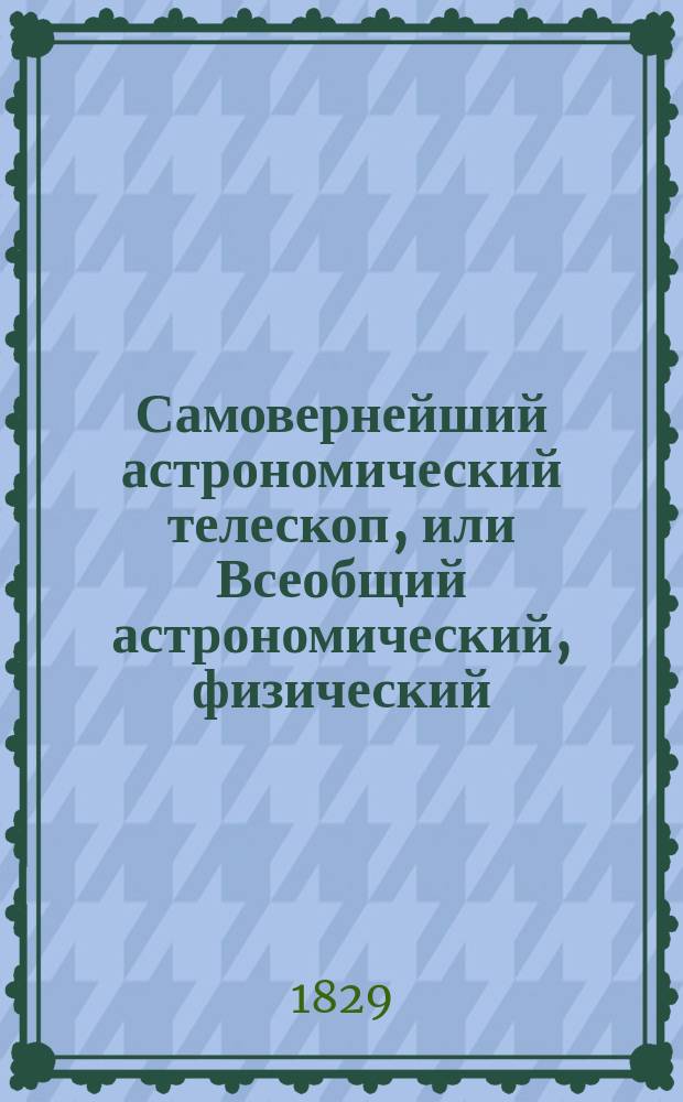 Самовернейший астрономический телескоп, или Всеобщий астрономический, физический, политический и экономический календарь на 336 лет, разделенный на три части... : Напис. по руководствам славнейших физиков и астрономов, как-то: Бриссона, ла Ланда, Иосифа Мута... и др