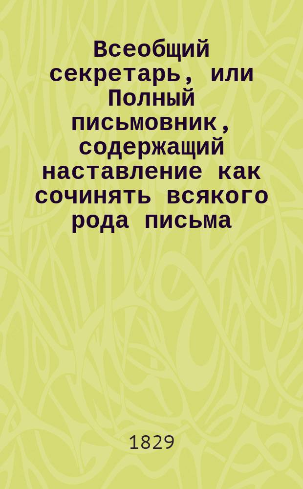 Всеобщий секретарь, или Полный письмовник, содержащий наставление как сочинять всякого рода письма, соблюдая должные приличия, с образцами оных, также примерные письма некоторых государей, полководцев, министров и других знаменитых особ и известных писателей с показанием как писать разные законные акты, как-то: прошения, доношения, объявления... и с приложением почтовой книжки, содержащей сведения и постановления о почтах, эстафетах, таксе, расстоянии всех городов России от столиц, равно о дилижансах и транспортах : В 4 ч