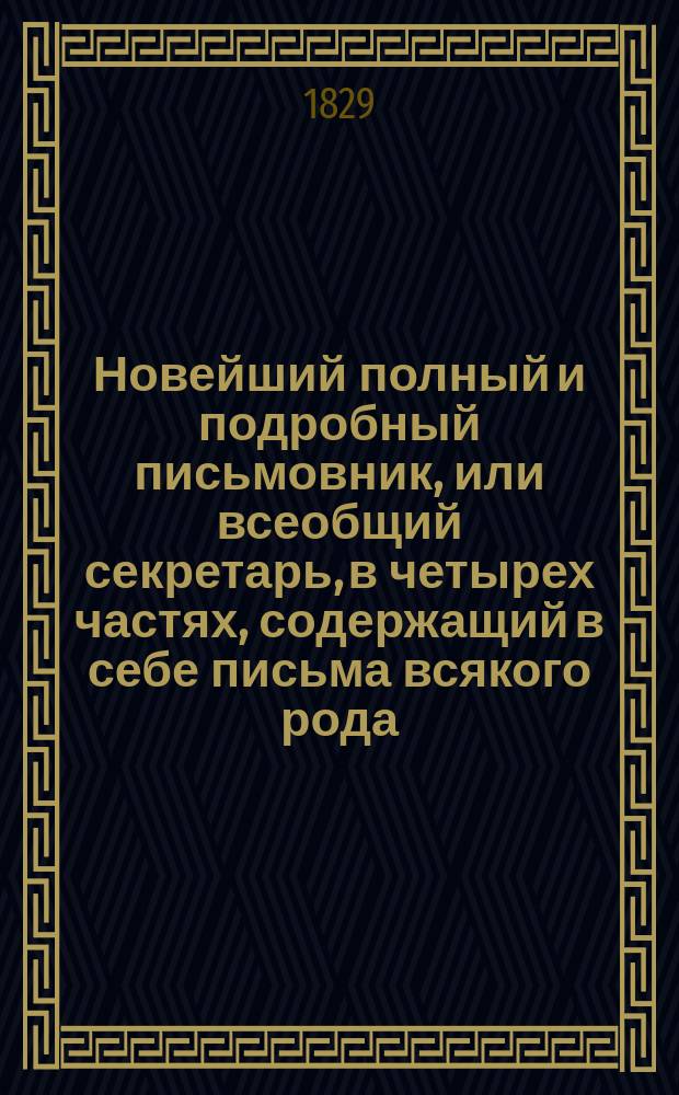 Новейший полный и подробный письмовник, или всеобщий секретарь, в четырех частях, содержащий в себе письма всякого рода, в общежитии употребляемые и приспособленные ко всем случаям и обстоятельствам, с предварительными правилами и наставлениями сочинять и писать всякие письма к разным особам и о разных предметах, с присовокуплением примерных писем великих особ; с описанием торговли и ярмарок, и с образцами коммерческих писем...